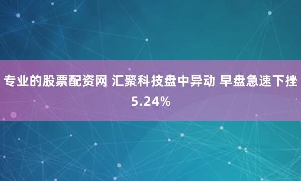 专业的股票配资网 汇聚科技盘中异动 早盘急速下挫5.24%