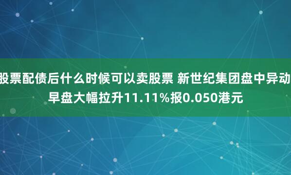 股票配债后什么时候可以卖股票 新世纪集团盘中异动 早盘大幅拉升11.11%报0.050港元