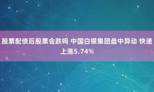 股票配债后股票会跌吗 中国白银集团盘中异动 快速上涨5.74%