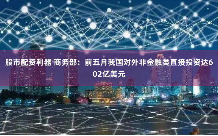 股市配资利器 商务部：前五月我国对外非金融类直接投资达602亿美元