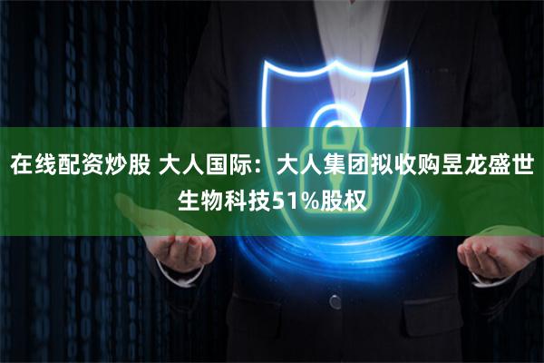 在线配资炒股 大人国际：大人集团拟收购昱龙盛世生物科技51%股权