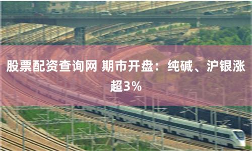 股票配资查询网 期市开盘：纯碱、沪银涨超3%