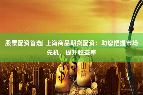 股票配资首选| 上海商品期货配资：助您把握市场先机，提升收益率