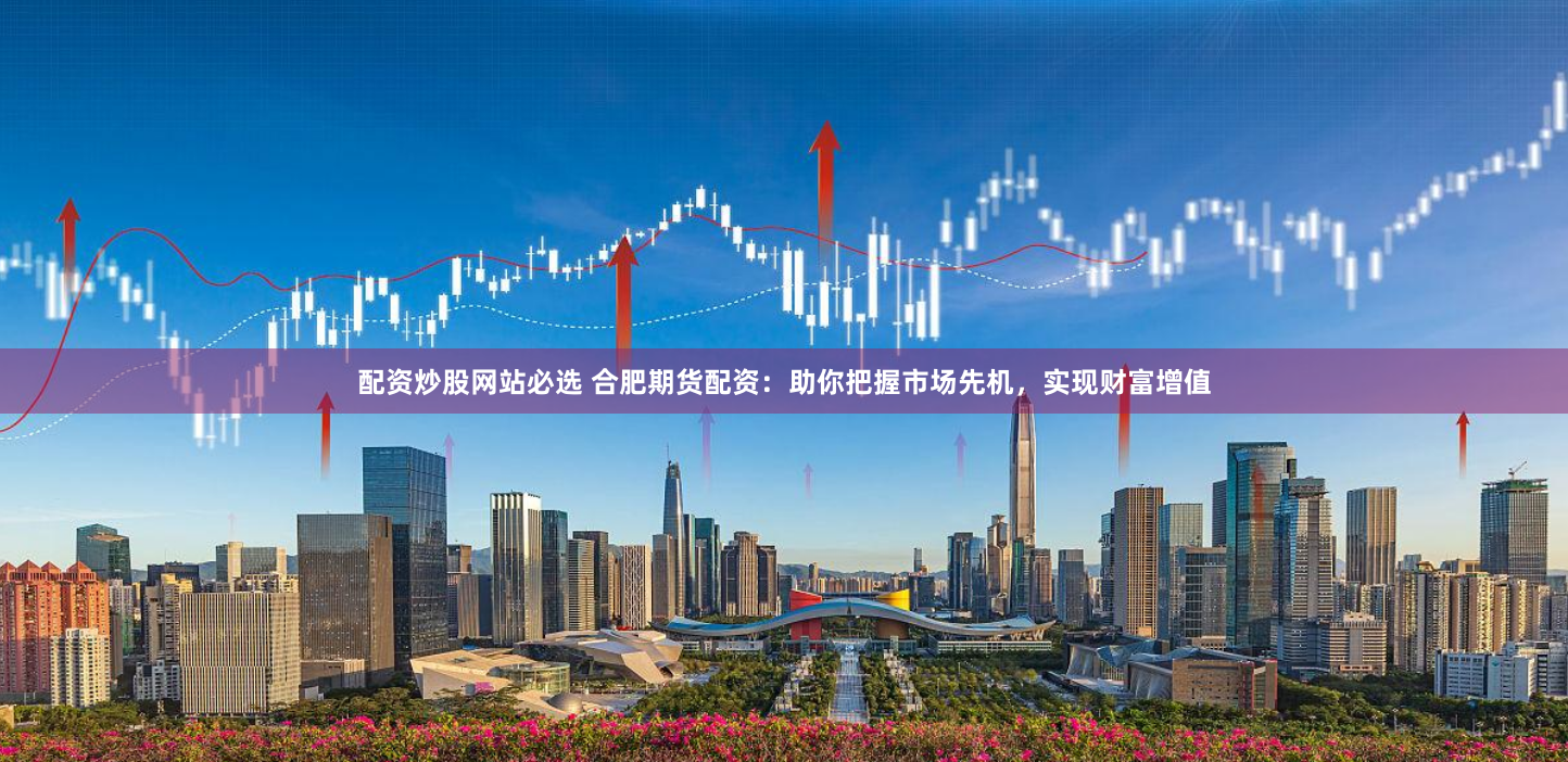 配资炒股网站必选 合肥期货配资:助你把握市场先机,实现财富增值