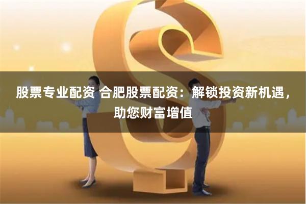 股票专业配资 合肥股票配资：解锁投资新机遇，助您财富增值