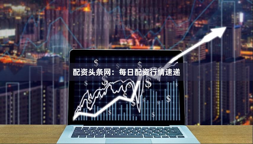 配资头条网：每日配资行情速递